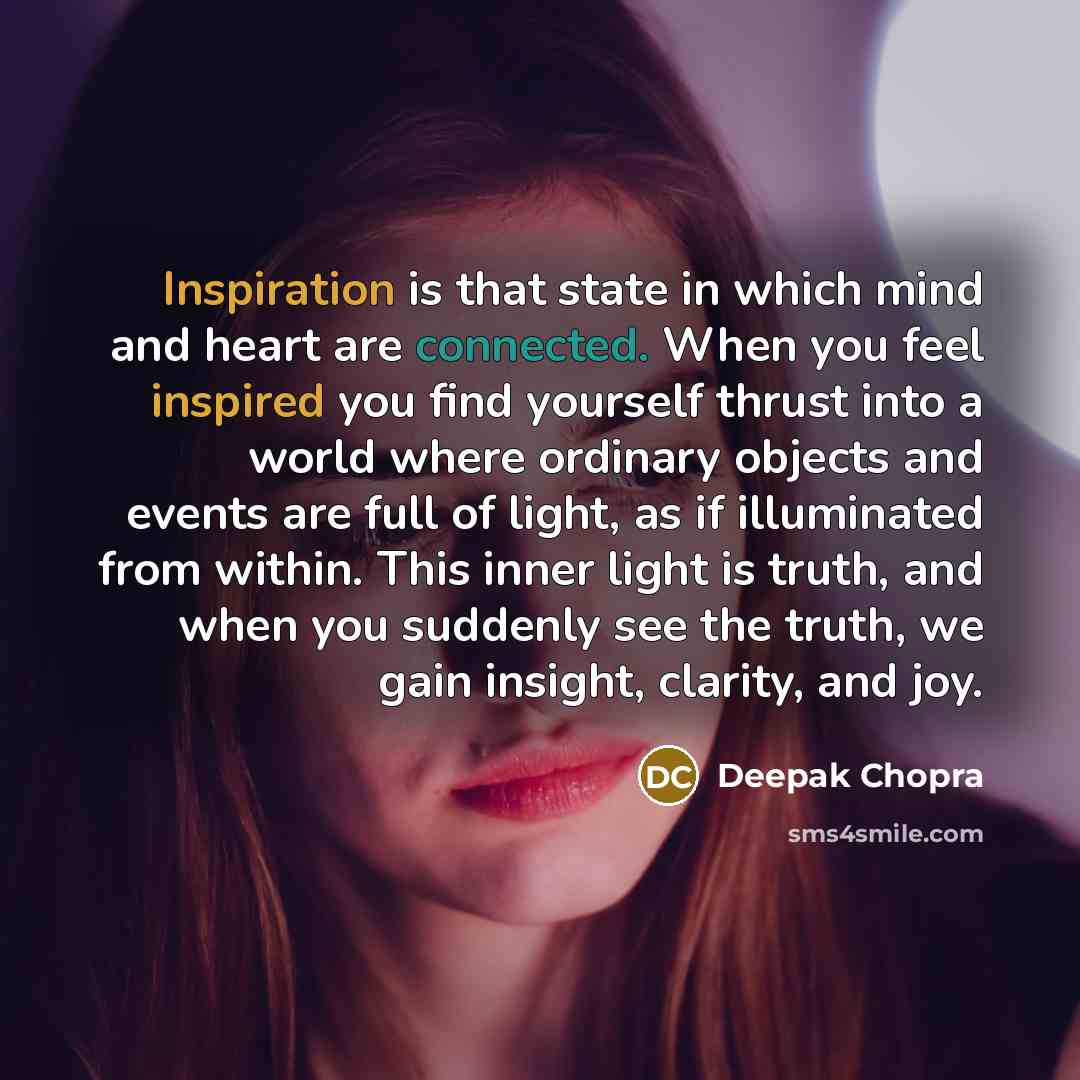 “Inspiration is that state in which mind and heart are connected. When you feel inspired you find yourself thrust into a world where ordinary objects and events are full of light, as if illuminated from within. This inner light is truth, and when you suddenly see the truth, we gain insight…” quote by Deepak Chopra