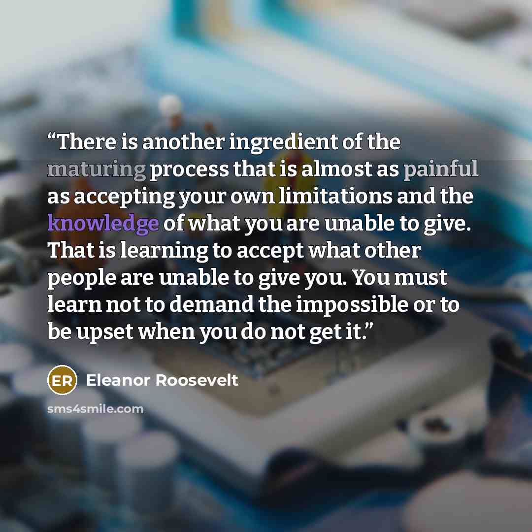 “There is another ingredient of the maturing process that is almost as painful as accepting your own limitations and the knowledge of what you are unable to give. That is learning to accept what other people are unable to give you. You must learn not to demand the impossible or to be upset when you…” quote by Eleanor Roosevelt
