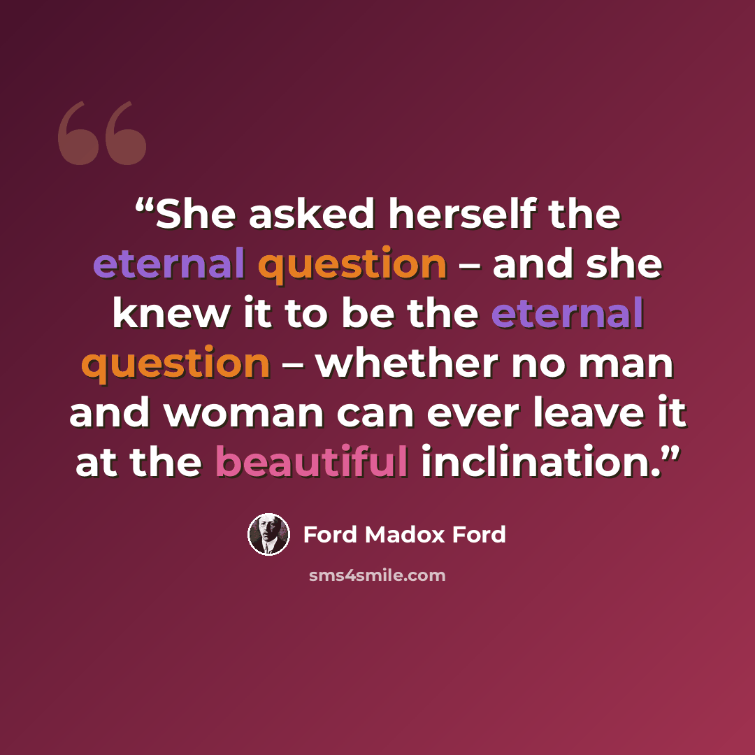 “She asked herself the eternal question – and she knew it to be the eternal question – whether no man and woman can ever leave it at the beautiful inclination.” quote by Ford Madox Ford