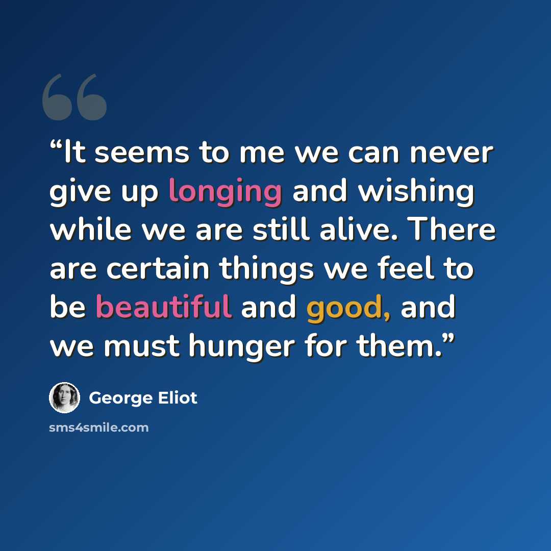 “It seems to me we can never give up longing and wishing while we are still alive. There are certain things we feel to be beautiful and good, and we must hunger for them.” quote by George Eliot