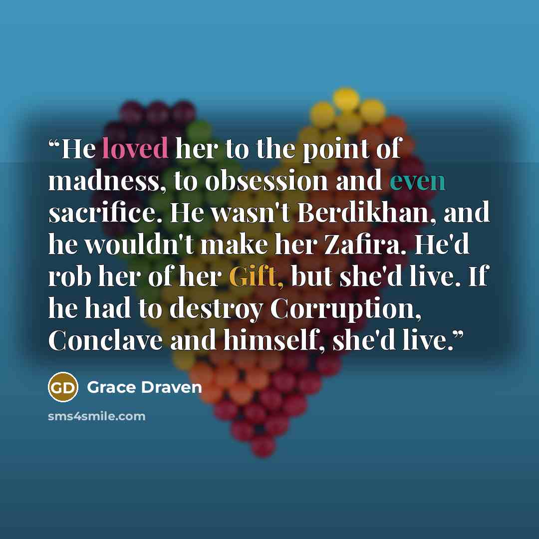 “He loved her to the point of madness, to obsession and even sacrifice. He wasn't Berdikhan, and he wouldn't make her Zafira. He'd rob her of her Gift, but she'd live. If he had to destroy Corruption, Conclave and himself, she'd live.” quote by Grace Draven