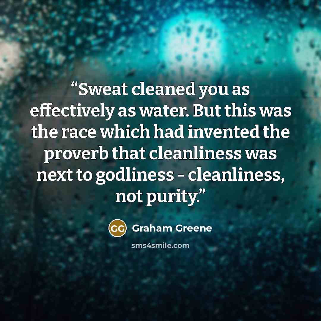 “Sweat cleaned you as effectively as water. But this was the race which had invented the proverb that cleanliness was next to godliness - cleanliness, not purity.” quote by Graham Greene