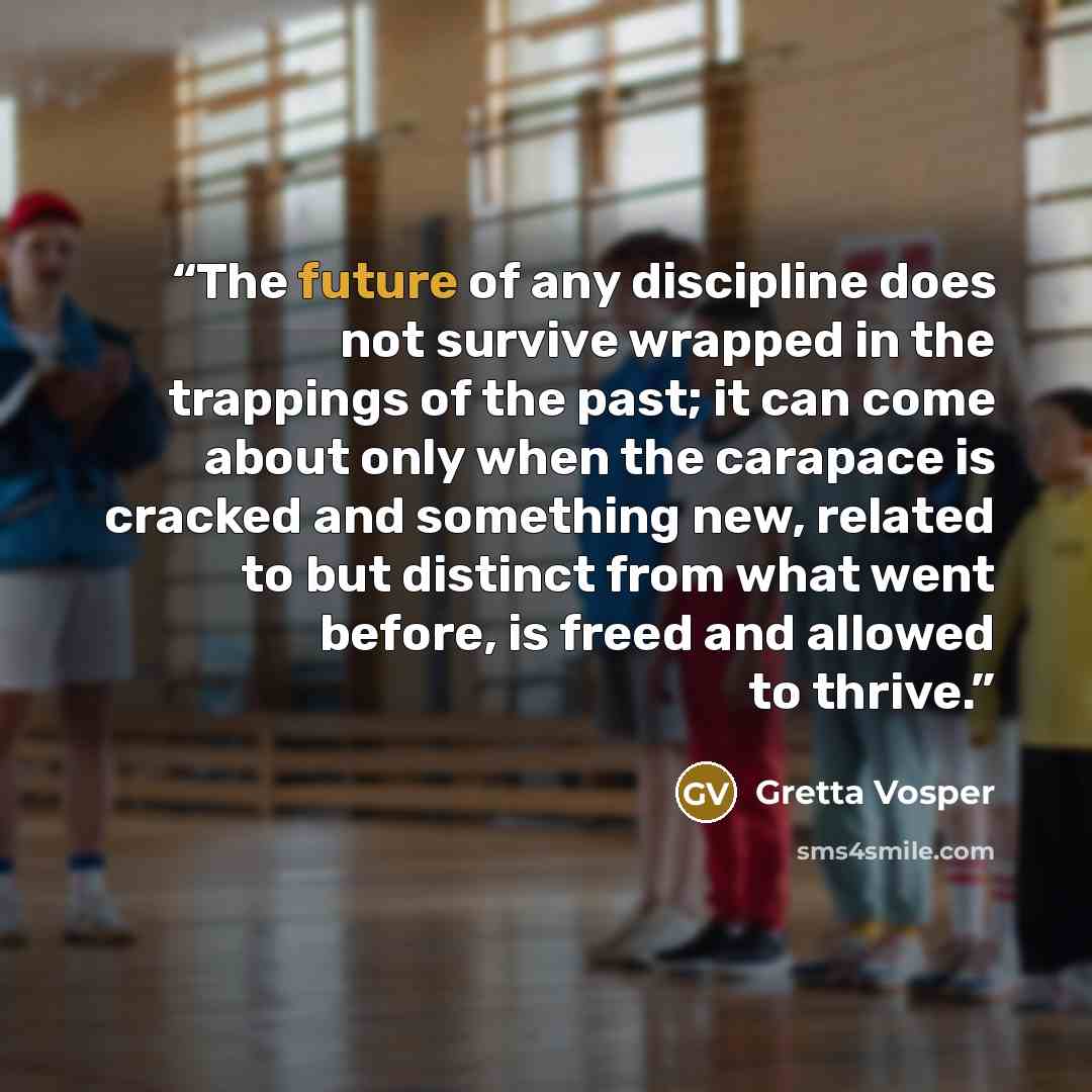 “The future of any discipline does not survive wrapped in the trappings of the past; it can come about only when the carapace is cracked and something new, related to but distinct from what went before, is freed and allowed to thrive.” quote by Gretta Vosper
