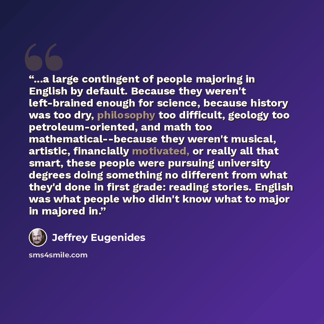 “...a large contingent of people majoring in English by default. Because they weren't left-brained enough for science, because history was too dry, philosophy too difficult, geology too petroleum-oriented, and math too mathematical--because they weren't musical, artistic, financially motivated, or…” quote by Jeffrey Eugenides