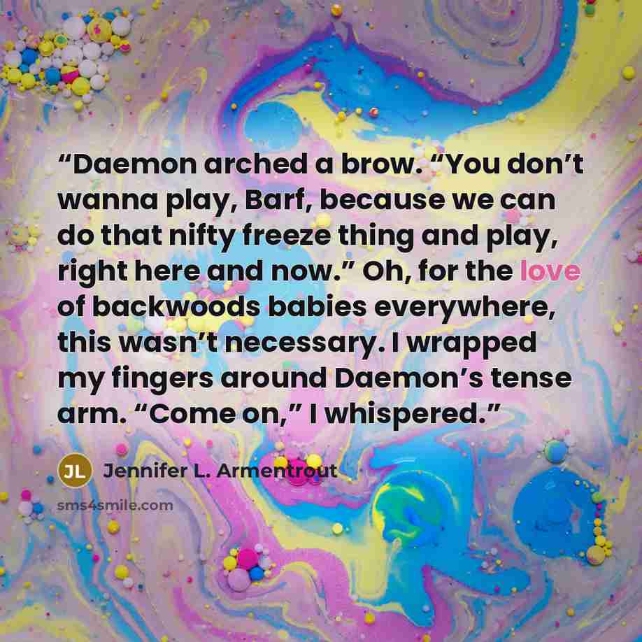 “Daemon arched a brow. “You don’t wanna play, Barf, because we can do that nifty freeze thing and play, right here and now.” Oh, for the love of backwoods babies everywhere, this wasn’t necessary. I wrapped my fingers around Daemon’s tense arm. “Come on,” I whispered.” quote by Jennifer L. Armentrout