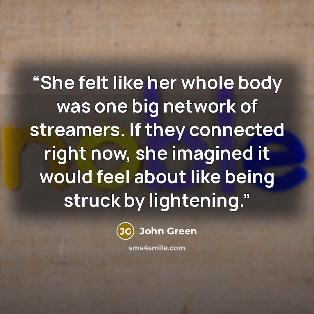 “She felt like her whole body was one big network of streamers. If they connected right now, she imagined it would feel about like being struck by lightening.” quote by John Green