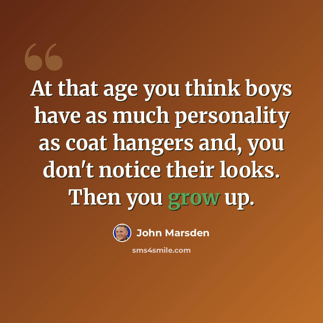 “At that age you think boys have as much personality as coat hangers and, you don't notice their looks. Then you grow up.” quote by John Marsden