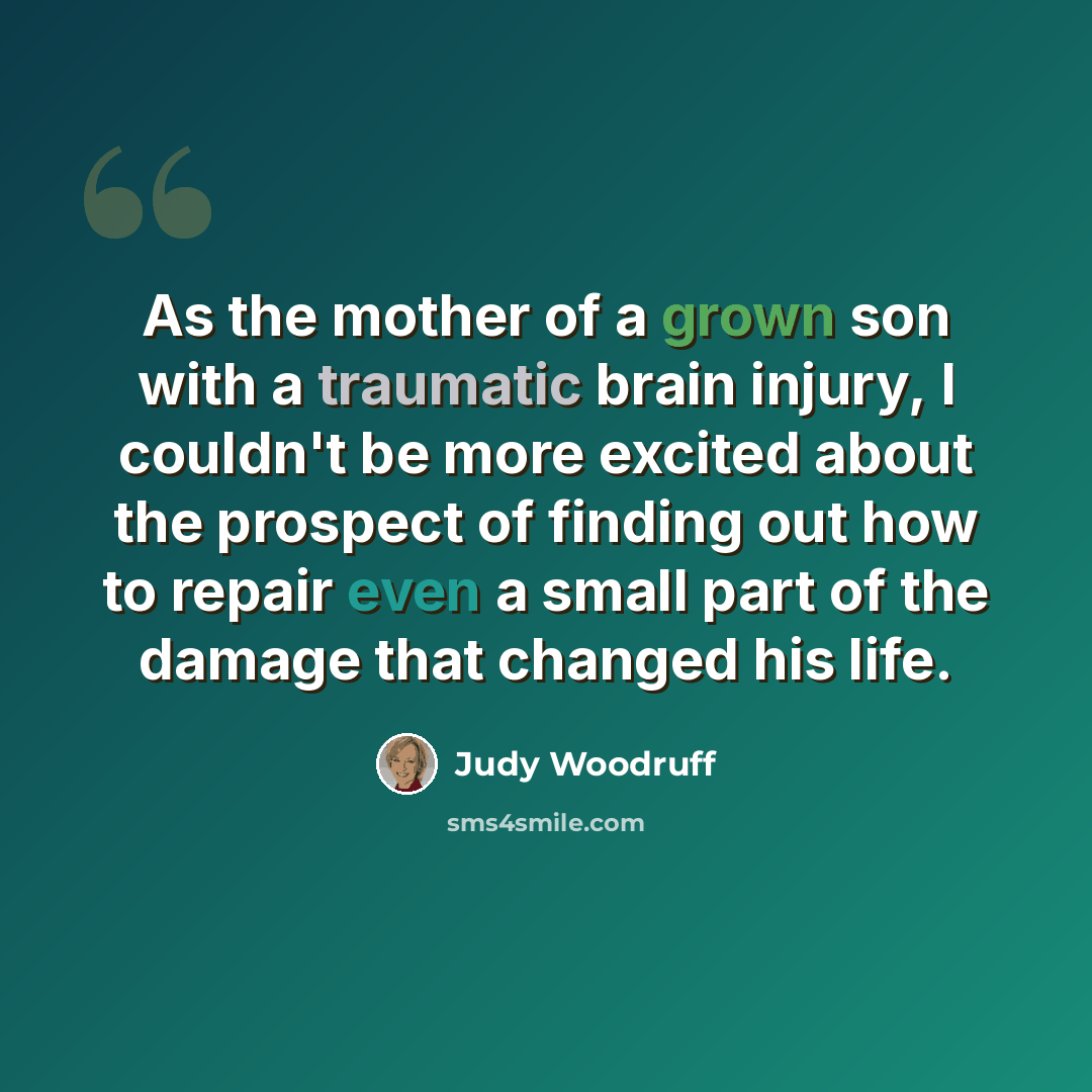 “As the mother of a grown son with a traumatic brain injury, I couldn't be more excited about the prospect of finding out how to repair even a small part of the damage that changed his life.” quote by Judy Woodruff