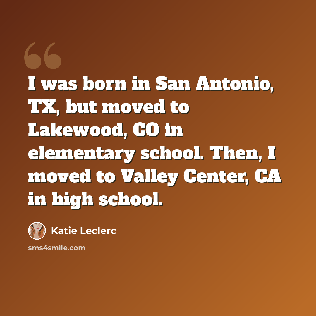 “I was born in San Antonio, TX, but moved to Lakewood, CO in elementary school. Then, I moved to Valley Center, CA in high school.” quote by Katie Leclerc