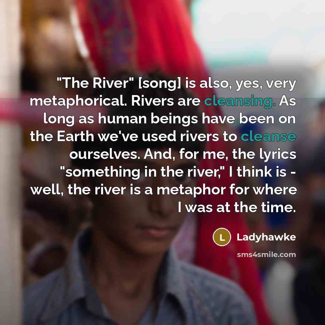 “"The River" [song] is also, yes, very metaphorical. Rivers are cleansing. As long as human beings have been on the Earth we've used rivers to cleanse ourselves. And, for me, the lyrics "something in the river," I think is - well, the river is a metaphor for where I was at the time.” quote by Ladyhawke