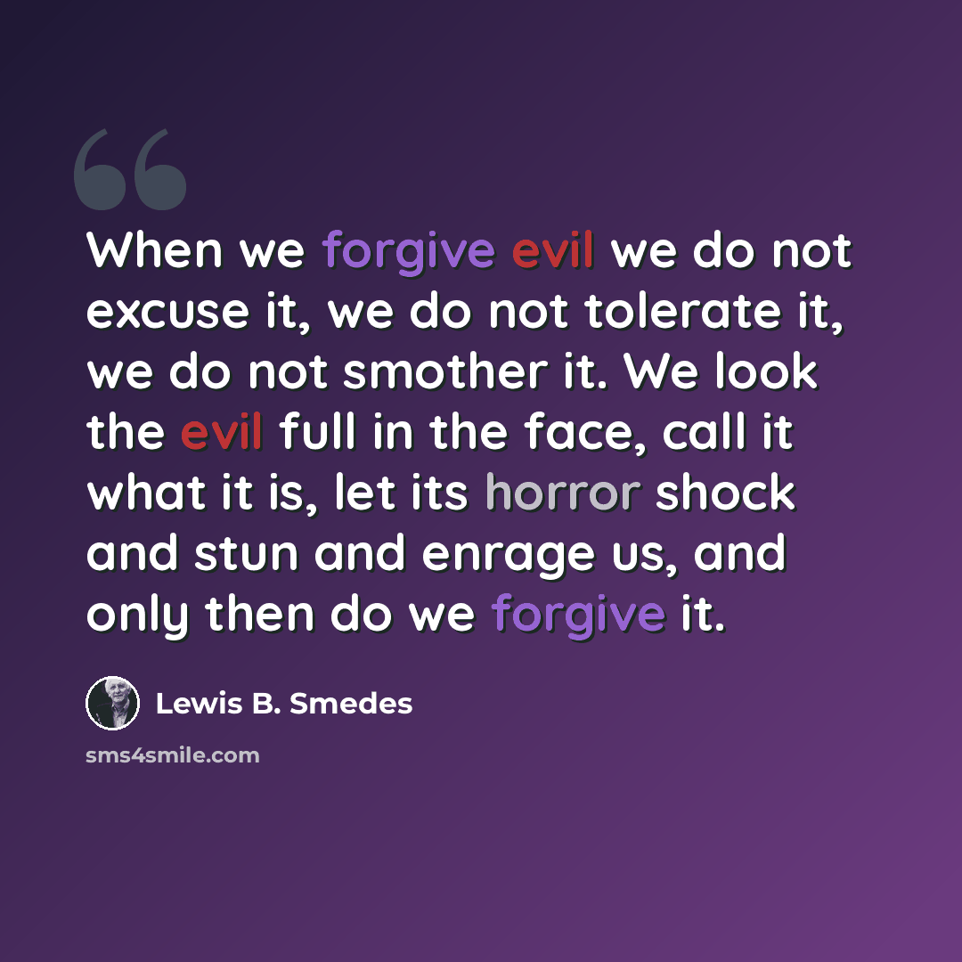 “When we forgive evil we do not excuse it, we do not tolerate it, we do not smother it. We look the evil full in the face, call it what it is, let its horror shock and stun and enrage us, and only then do we forgive it.” quote by Lewis B. Smedes