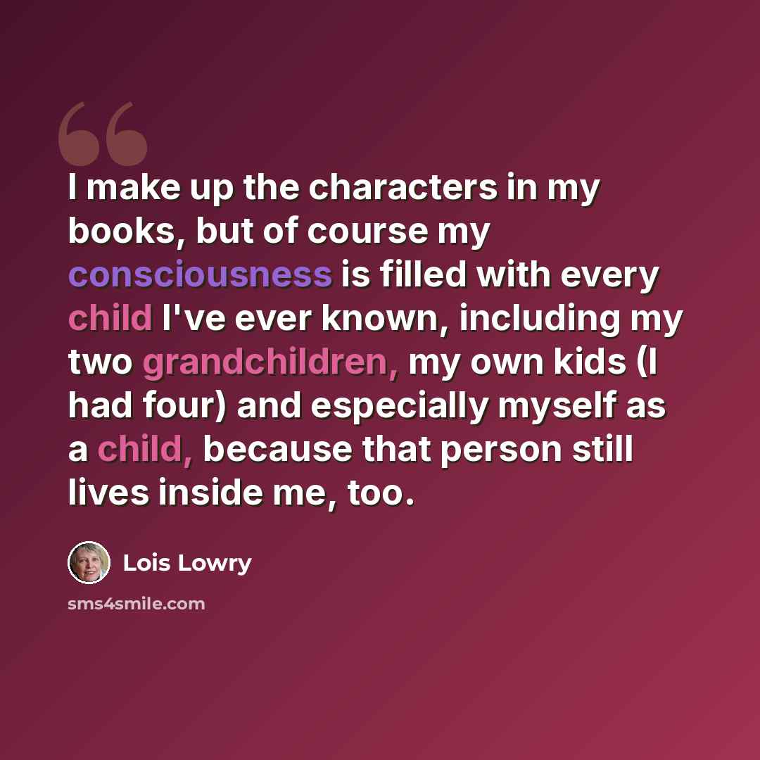 “I make up the characters in my books, but of course my consciousness is filled with every child I've ever known, including my two grandchildren, my own kids (I had four) and especially myself as a child, because that person still lives inside me, too.” quote by Lois Lowry
