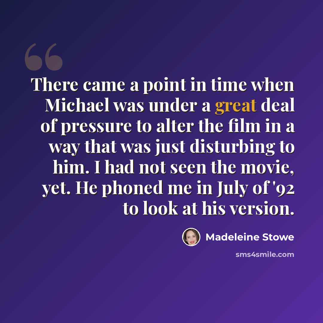 “There came a point in time when Michael was under a great deal of pressure to alter the film in a way that was just disturbing to him. I had not seen the movie, yet. He phoned me in July of '92 to look at his version.” quote by Madeleine Stowe