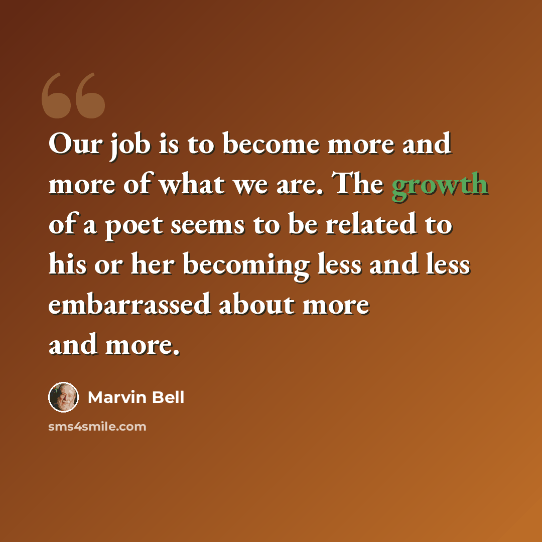 “Our job is to become more and more of what we are. The growth of a poet seems to be related to his or her becoming less and less embarrassed about more and more.” quote by Marvin Bell