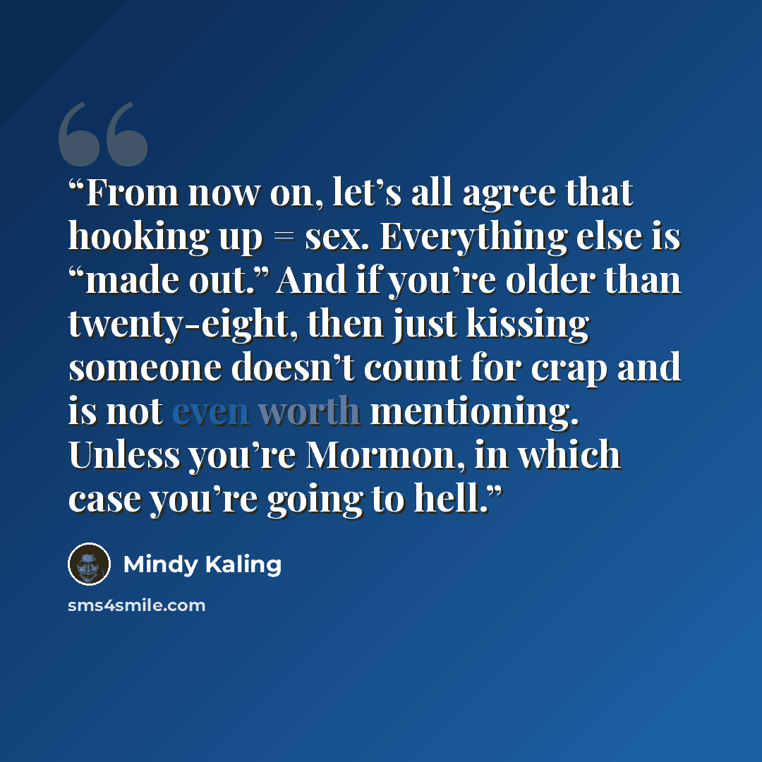 “From now on, let’s all agree that hooking up = sex. Everything else is “made out.” And if you’re older than twenty-eight, then just kissing someone doesn’t count for crap and is not even worth mentioning. Unless you’re Mormon, in which case you’re going to hell.” quote by Mindy Kaling