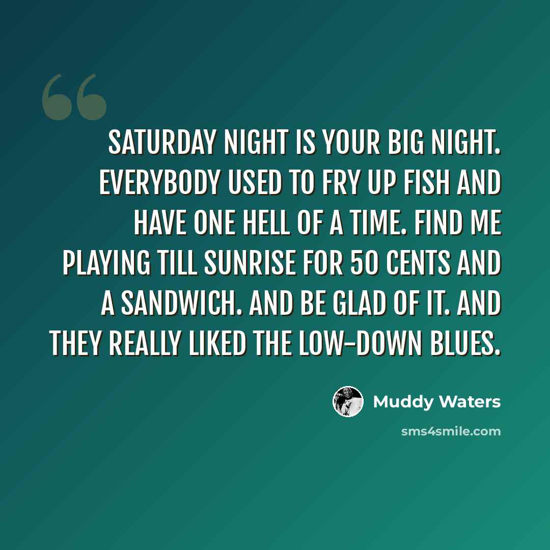“Saturday night is your big night. Everybody used to fry up fish and have one hell of a time. Find me playing till sunrise for 50 cents and a sandwich. And be glad of it. And they really liked the low-down blues.” quote by Muddy Waters