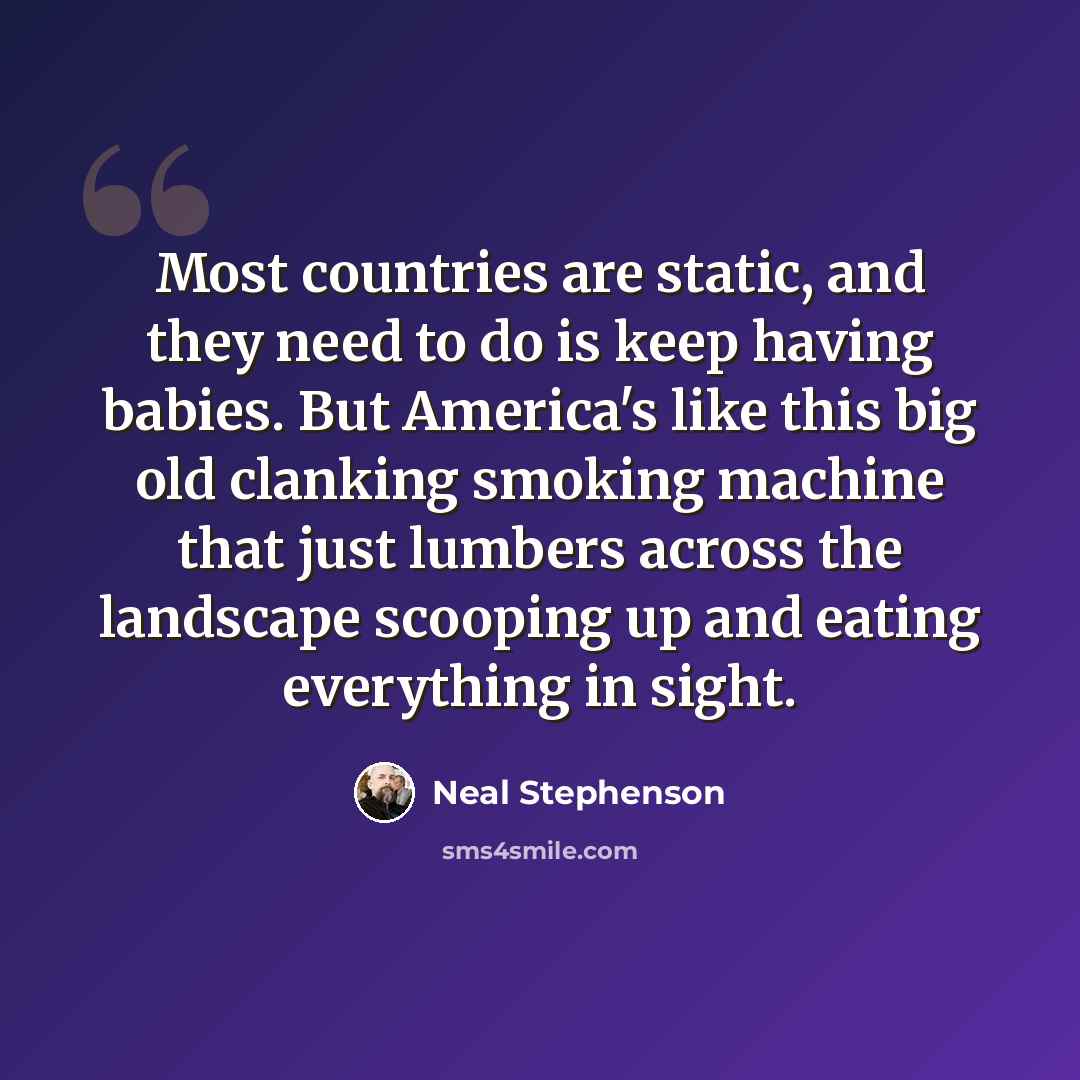 “Most countries are static, and they need to do is keep having babies. But America's like this big old clanking smoking machine that just lumbers across the landscape scooping up and eating everything in sight.” quote by Neal Stephenson