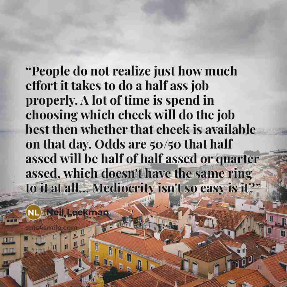 “People do not realize just how much effort it takes to do a half ass job properly. A lot of time is spend in choosing which cheek will do the job best then whether that cheek is available on that day. Odds are 50/50 that half assed will be half of half assed or quarter assed, which doesn't have…” quote by Neil Leckman