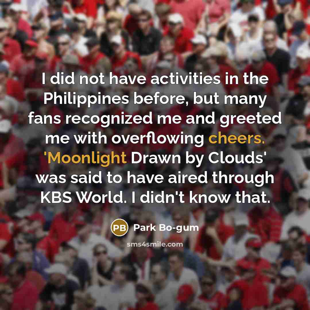 “I did not have activities in the Philippines before, but many fans recognized me and greeted me with overflowing cheers. 'Moonlight Drawn by Clouds' was said to have aired through KBS World. I didn't know that.” quote by Park Bo-gum