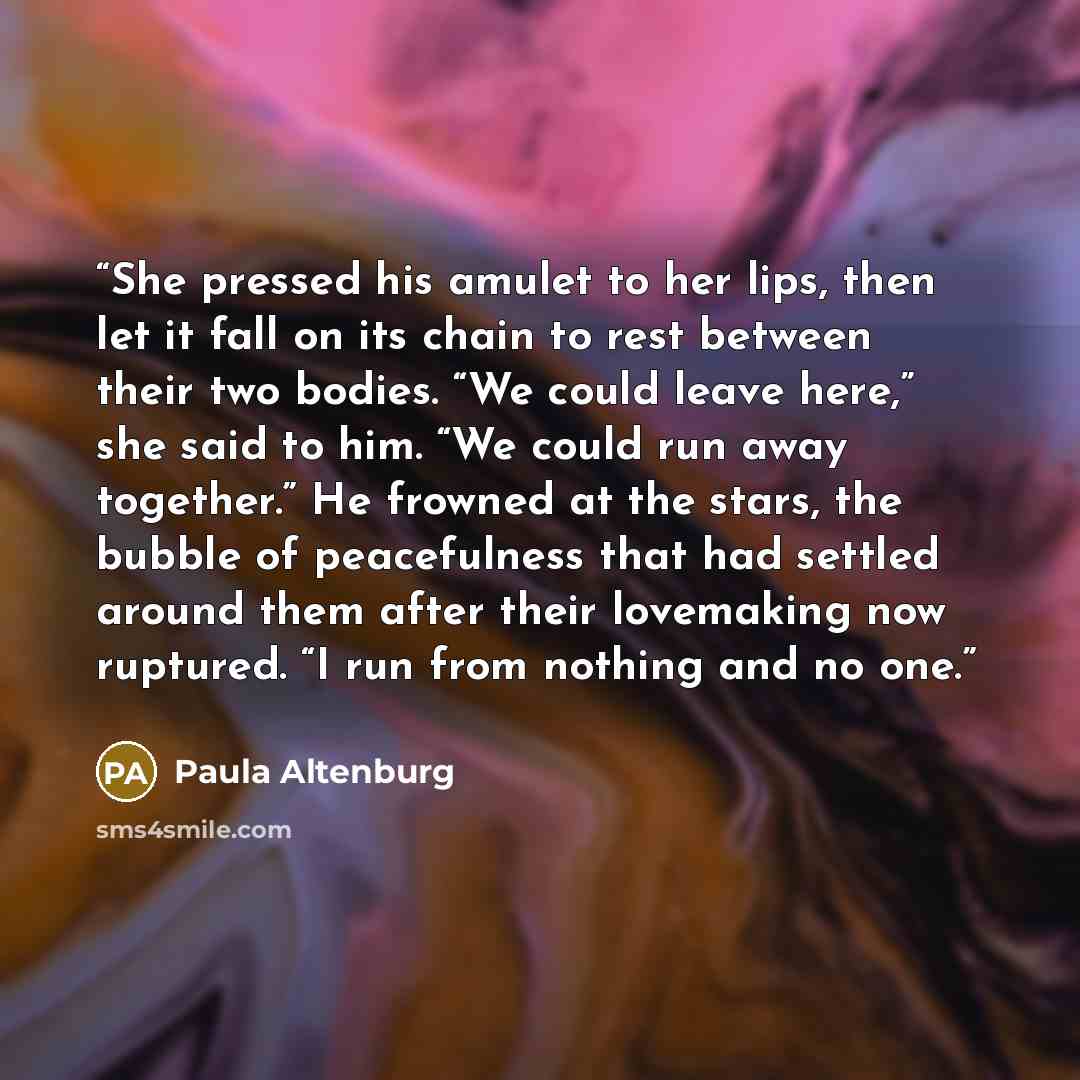 “She pressed his amulet to her lips, then let it fall on its chain to rest between their two bodies. “We could leave here,” she said to him. “We could run away together.” He frowned at the stars, the bubble of peacefulness that had settled around them after their lovemaking now ruptured. “I run…” quote by Paula Altenburg