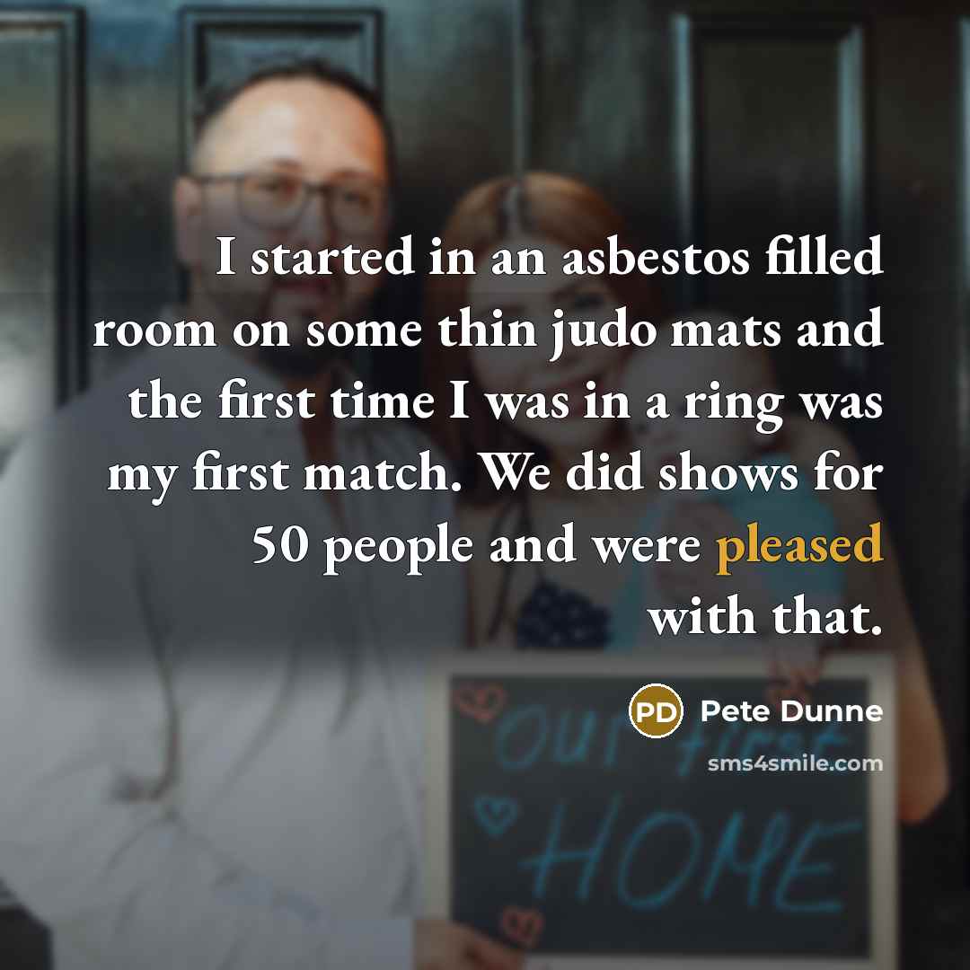 “I started in an asbestos filled room on some thin judo mats and the first time I was in a ring was my first match. We did shows for 50 people and were pleased with that.” quote by Pete Dunne