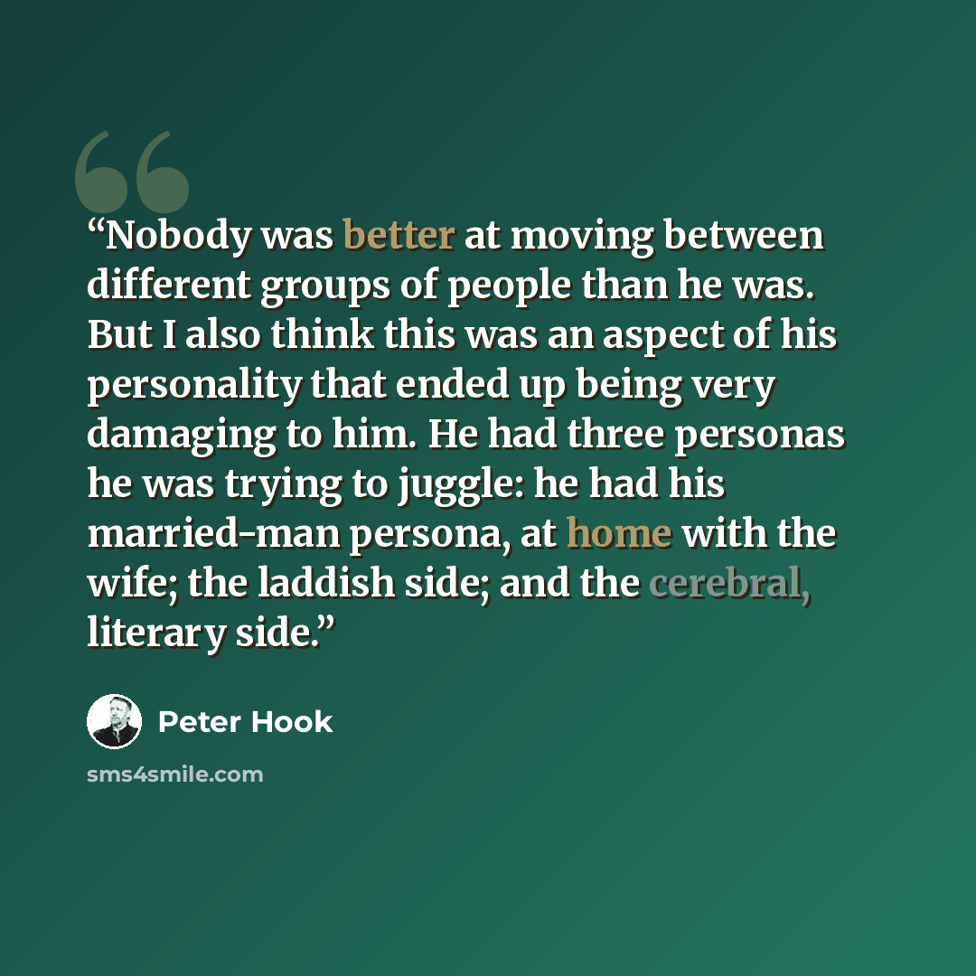 “Nobody was better at moving between different groups of people than he was. But I also think this was an aspect of his personality that ended up being very damaging to him. He had three personas he was trying to juggle: he had his married-man persona, at home with the wife; the laddish side; and…” quote by Peter Hook