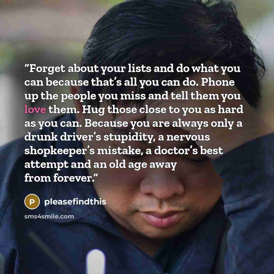 “Forget about your lists and do what you can because that’s all you can do. Phone up the people you miss and tell them you love them. Hug those close to you as hard as you can. Because you are always only a drunk driver’s stupidity, a nervous shopkeeper’s mistake, a doctor’s best attempt and an old…” quote by pleasefindthis