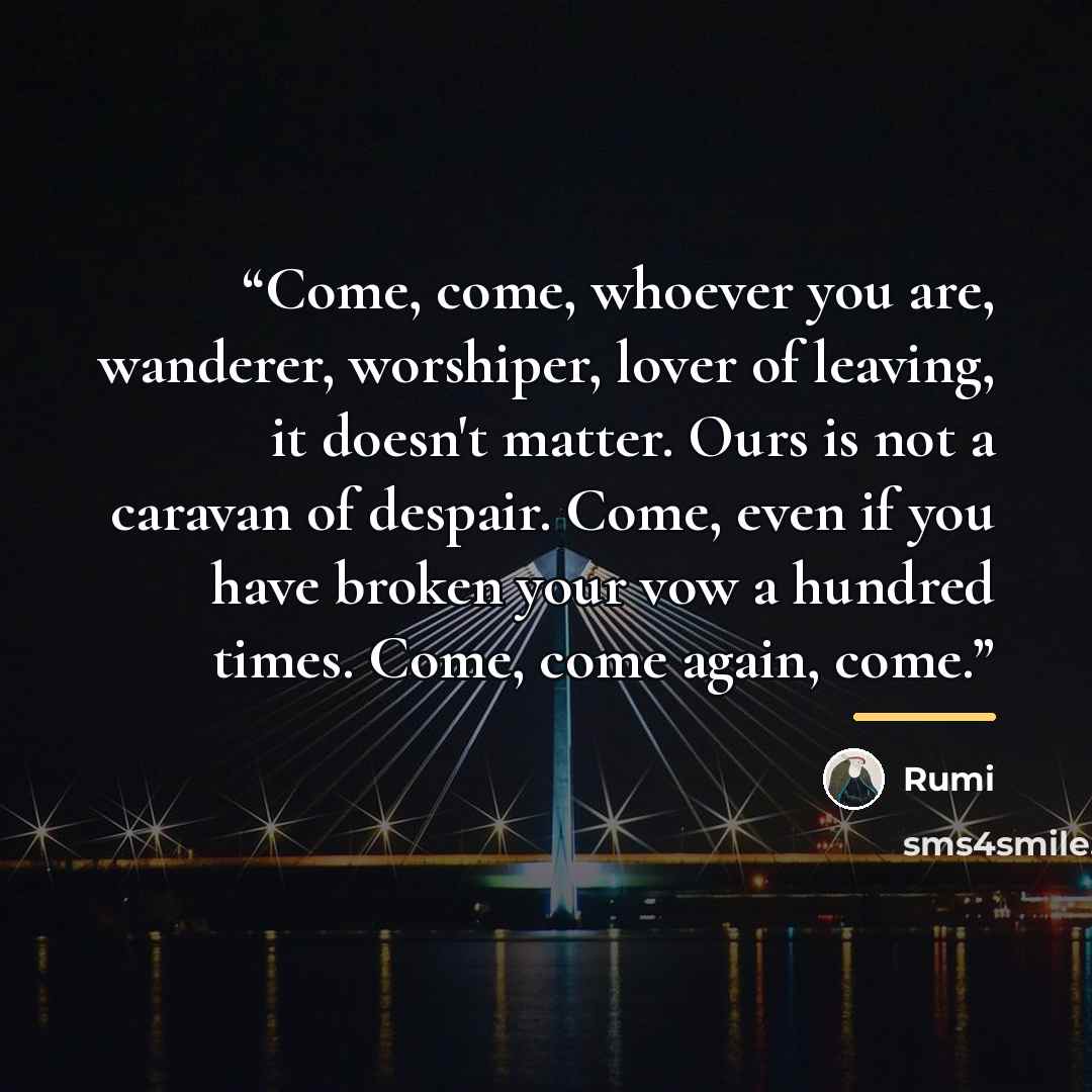 “Come, come, whoever you are, wanderer, worshiper, lover of leaving, it doesn't matter. Ours is not a caravan of despair. Come, even if you have broken your vow a hundred times. Come, come again, come.” quote by Rumi