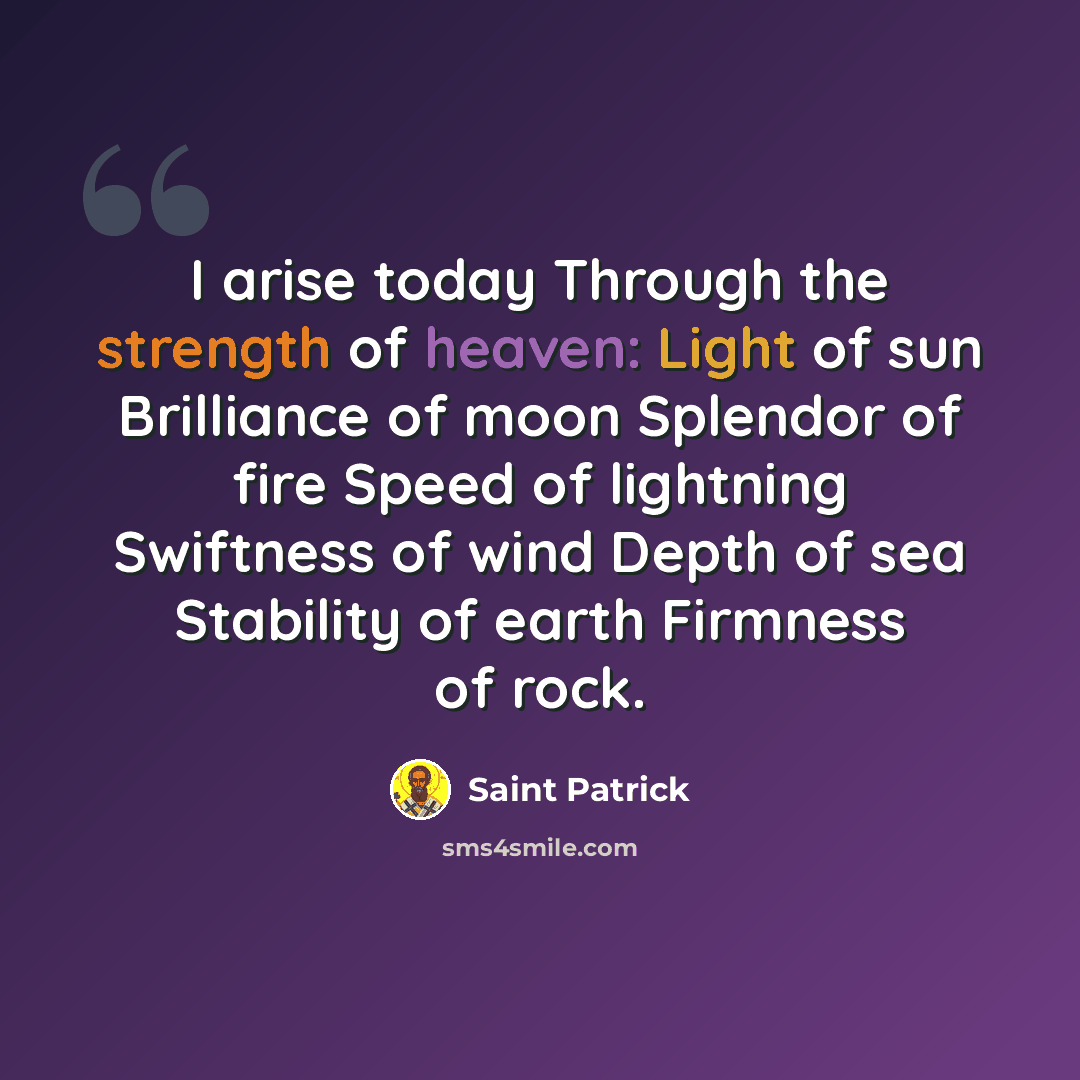 “I arise today Through the strength of heaven: Light of sun Brilliance of moon Splendor of fire Speed of lightning Swiftness of wind Depth of sea Stability of earth Firmness of rock.” quote by Saint Patrick