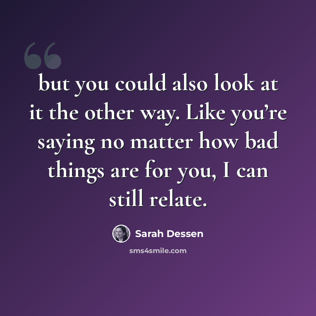 “but you could also look at it the other way. Like you’re saying no matter how bad things are for you, I can still relate.” quote by Sarah Dessen