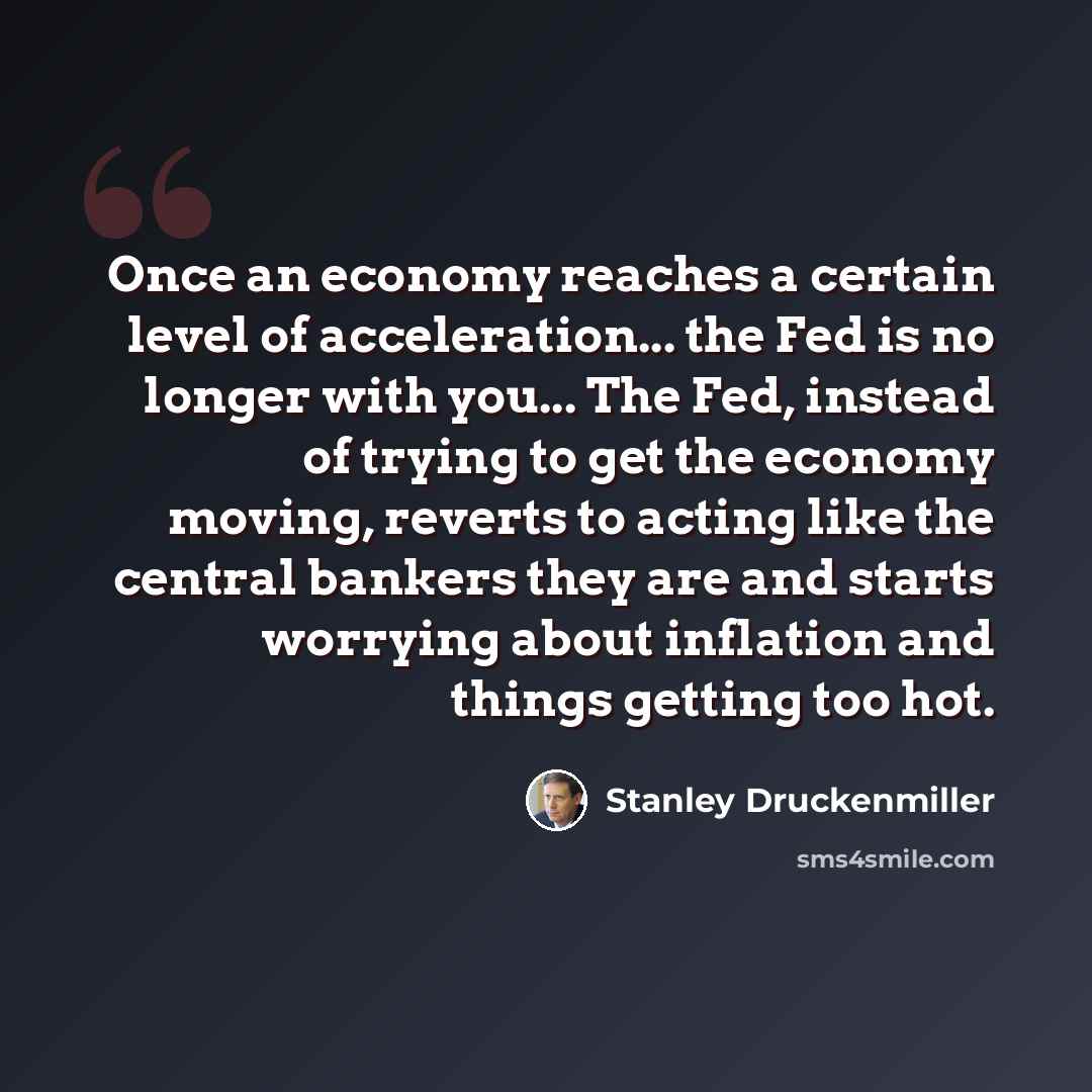 “Once an economy reaches a certain level of acceleration... the Fed is no longer with you... The Fed, instead of trying to get the economy moving, reverts to acting like the central bankers they are and starts worrying about inflation and things getting too hot.” quote by Stanley Druckenmiller