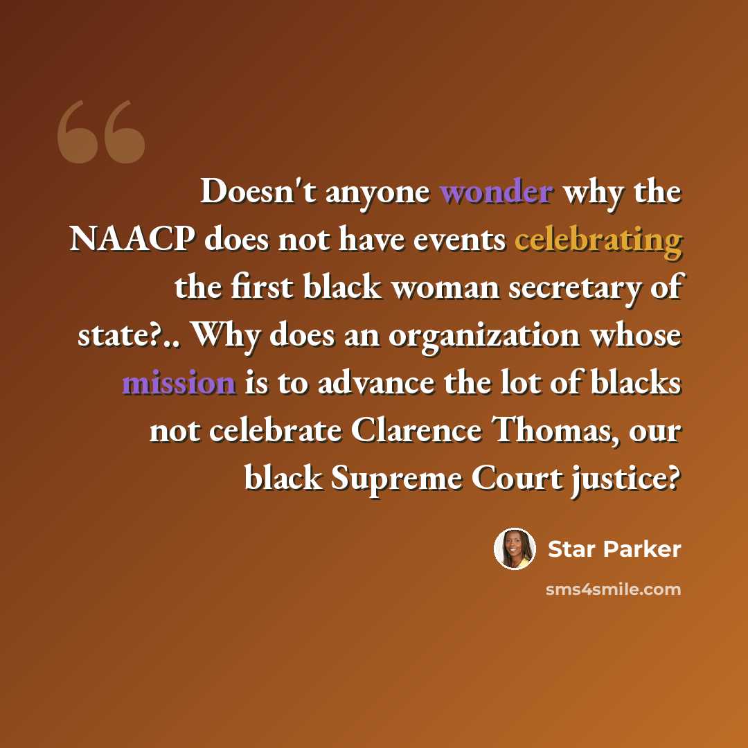 “Doesn't anyone wonder why the NAACP does not have events celebrating the first black woman secretary of state?.. Why does an organization whose mission is to advance the lot of blacks not celebrate Clarence Thomas, our black Supreme Court justice?” quote by Star Parker