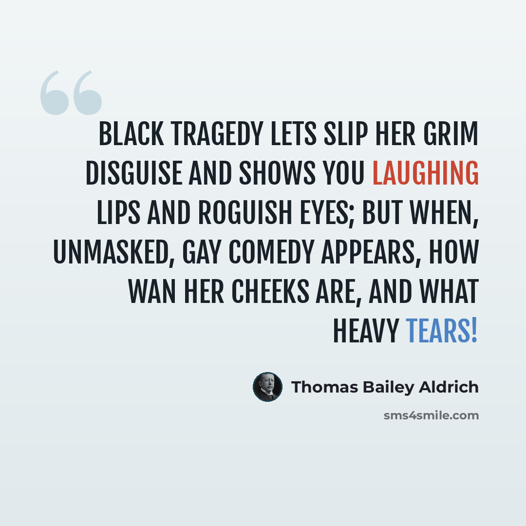 “Black Tragedy lets slip her grim disguise and shows you laughing lips and roguish eyes; but when, unmasked, gay Comedy appears, how wan her cheeks are, and what heavy tears!” quote by Thomas Bailey Aldrich