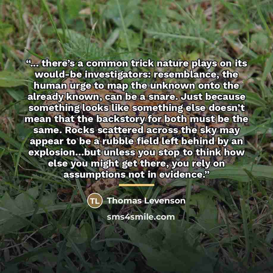 “... there’s a common trick nature plays on its would-be investigators: resemblance, the human urge to map the unknown onto the already known, can be a snare. Just because something looks like something else doesn’t mean that the backstory for both must be the same. Rocks scattered across the sky…” quote by Thomas Levenson