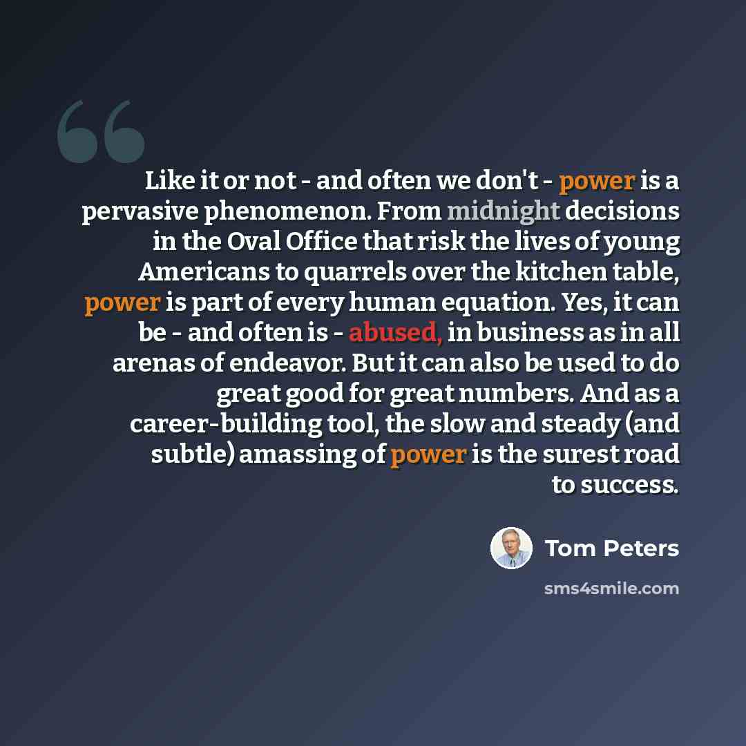 “Like it or not - and often we don't - power is a pervasive phenomenon. From midnight decisions in the Oval Office that risk the lives of young Americans to quarrels over the kitchen table, power is part of every human equation. Yes, it can be - and often is - abused, in business as in all arenas…” quote by Tom Peters