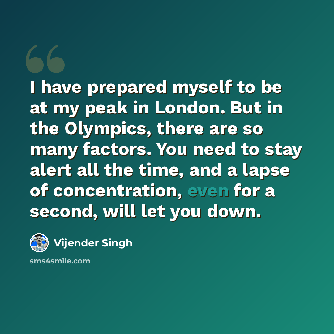 “I have prepared myself to be at my peak in London. But in the Olympics, there are so many factors. You need to stay alert all the time, and a lapse of concentration, even for a second, will let you down.” quote by Vijender Singh