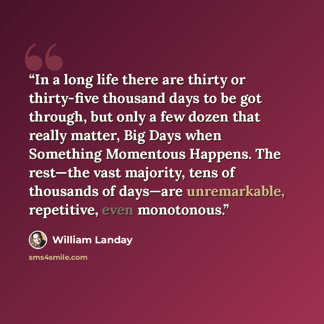 “In a long life there are thirty or thirty-five thousand days to be got through, but only a few dozen that really matter, Big Days when Something Momentous Happens. The rest—the vast majority, tens of thousands of days—are unremarkable, repetitive, even monotonous.” quote by William Landay