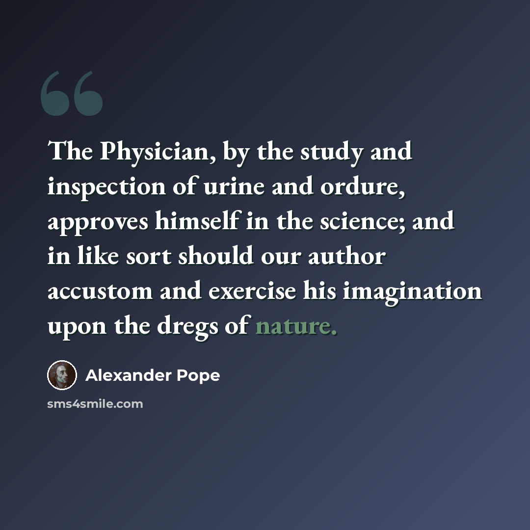 “The Physician, by the study and inspection of urine and ordure, approves himself in the science; and in like sort should our author accustom and exercise his imagination upon the dregs of nature.” quote by Alexander Pope