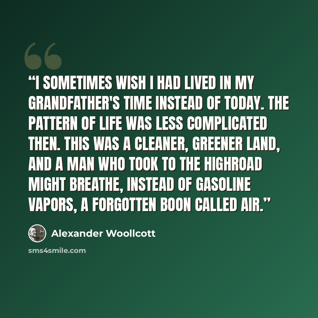 “I sometimes wish I had lived in my grandfather's time instead of today. The pattern of life was less complicated then. This was a cleaner, greener land, and a man who took to the highroad might breathe, instead of gasoline vapors, a forgotten boon called air.” quote by Alexander Woollcott