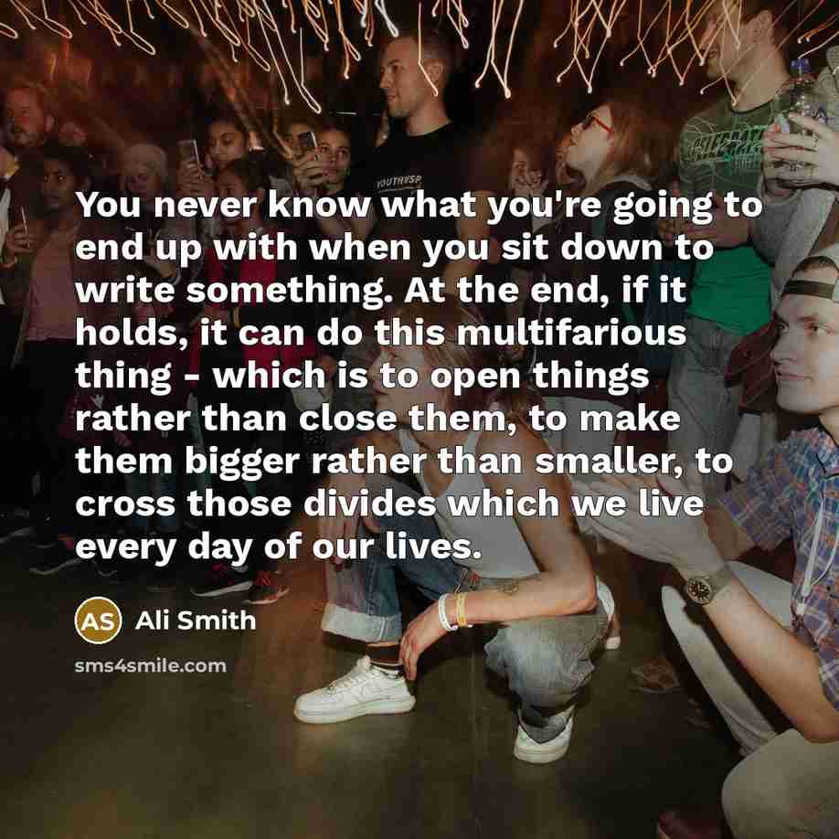 “You never know what you're going to end up with when you sit down to write something. At the end, if it holds, it can do this multifarious thing - which is to open things rather than close them, to make them bigger rather than smaller, to cross those divides which we live every day of our lives.” quote by Ali Smith
