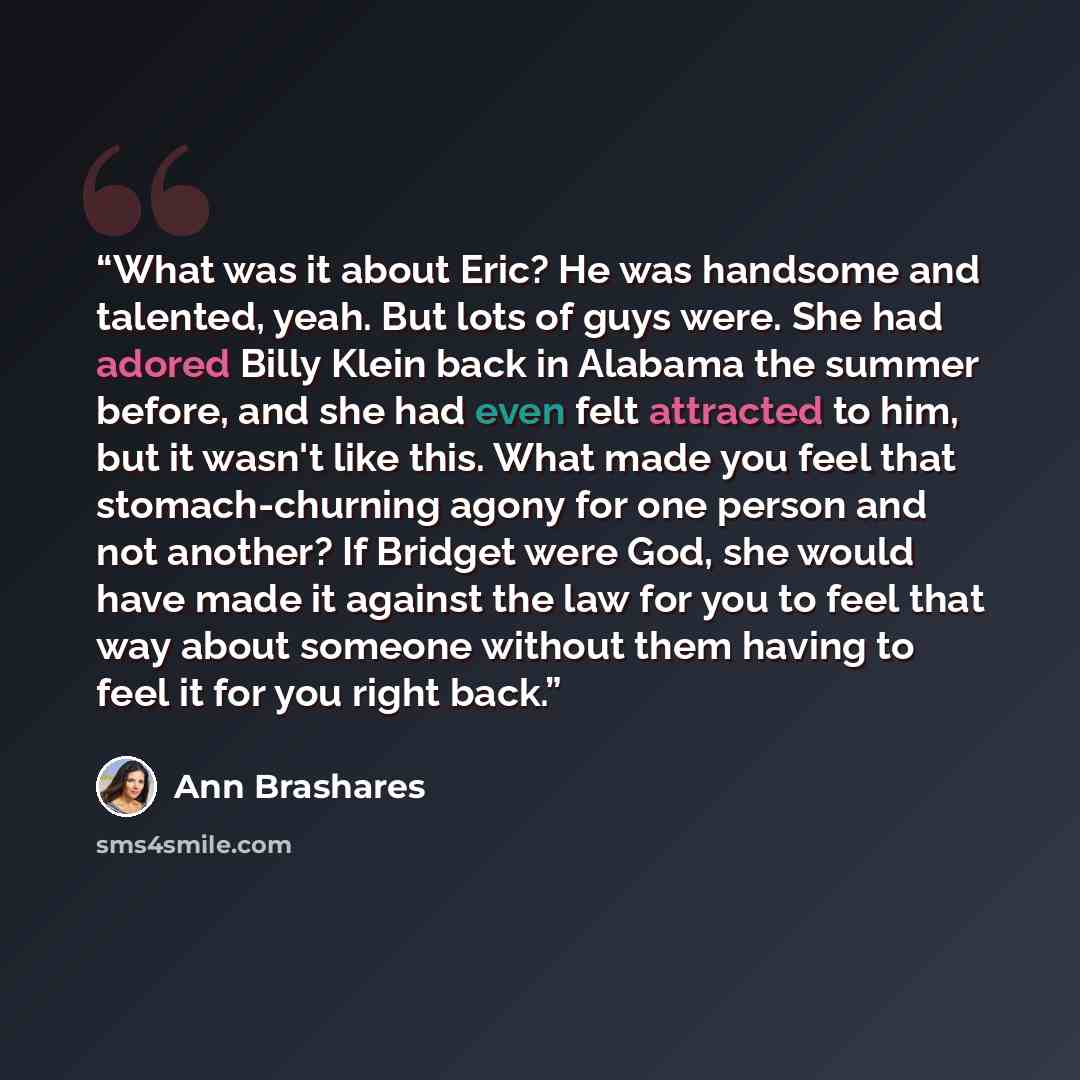 “What was it about Eric? He was handsome and talented, yeah. But lots of guys were. She had adored Billy Klein back in Alabama the summer before, and she had even felt attracted to him, but it wasn't like this. What made you feel that stomach-churning agony for one person and not another? If…” quote by Ann Brashares