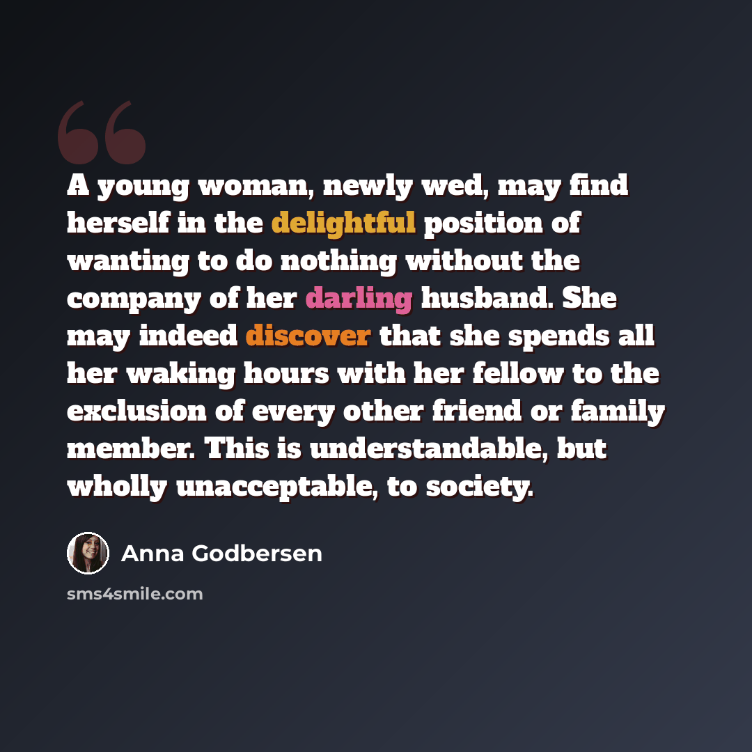 “A young woman, newly wed, may find herself in the delightful position of wanting to do nothing without the company of her darling husband. She may indeed discover that she spends all her waking hours with her fellow to the exclusion of every other friend or family member. This is understandable…” quote by Anna Godbersen