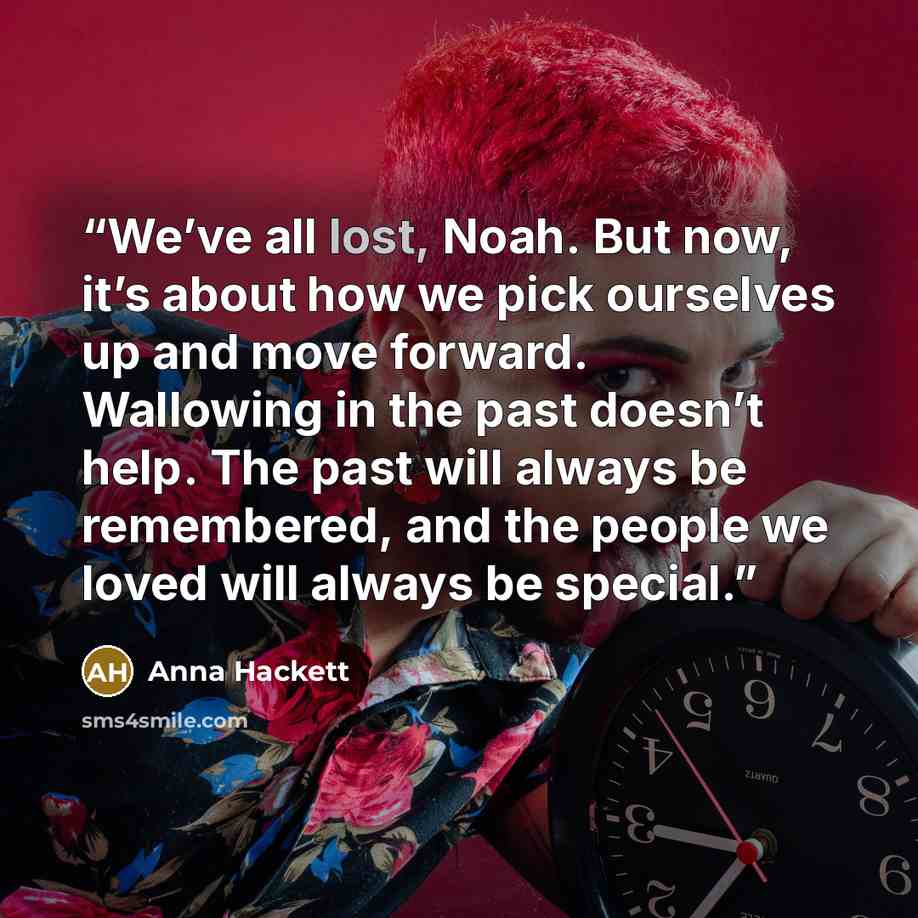 “We’ve all lost, Noah. But now, it’s about how we pick ourselves up and move forward. Wallowing in the past doesn’t help. The past will always be remembered, and the people we loved will always be special.” quote by Anna Hackett