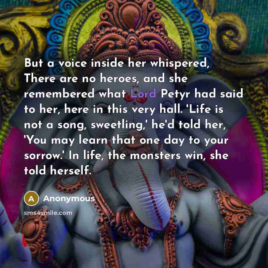 “But a voice inside her whispered, There are no heroes, and she remembered what Lord Petyr had said to her, here in this very hall. 'Life is not a song, sweetling,' he'd told her, 'You may learn that one day to your sorrow.' In life, the monsters win, she told herself.” quote by Anonymous