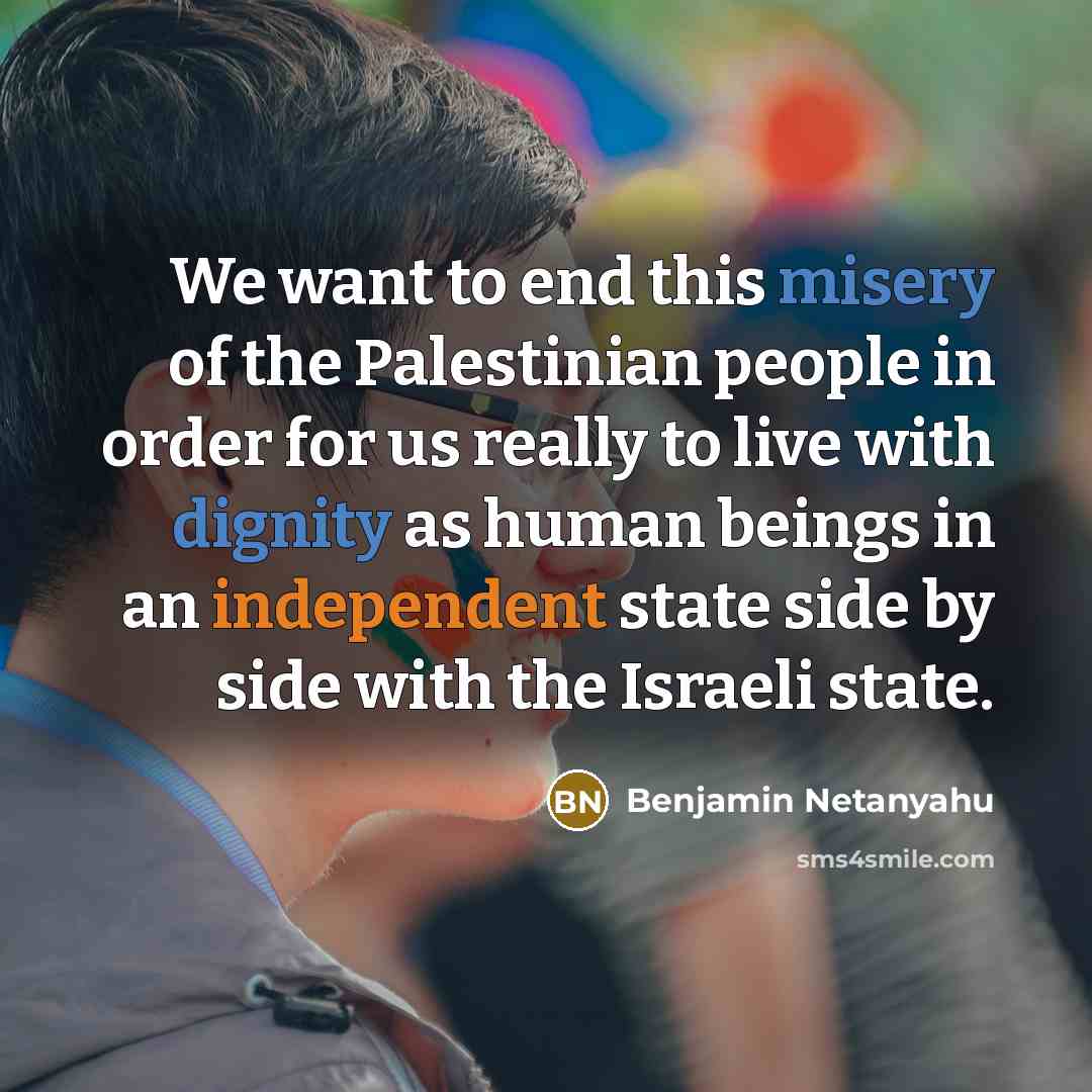 “We want to end this misery of the Palestinian people in order for us really to live with dignity as human beings in an independent state side by side with the Israeli state.” quote by Benjamin Netanyahu