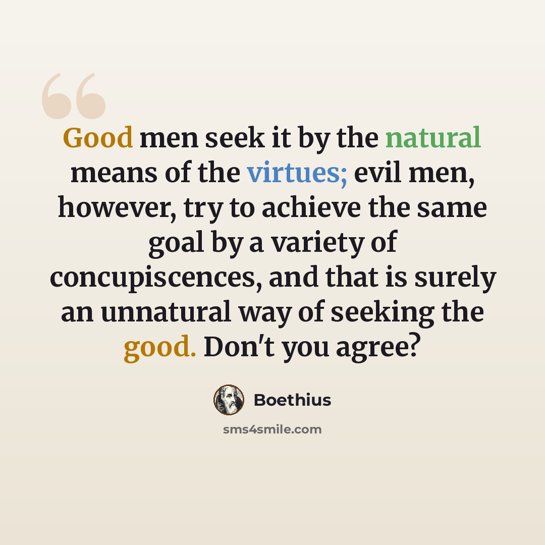 “Good men seek it by the natural means of the virtues; evil men, however, try to achieve the same goal by a variety of concupiscences, and that is surely an unnatural way of seeking the good. Don't you agree?” quote by Boethius