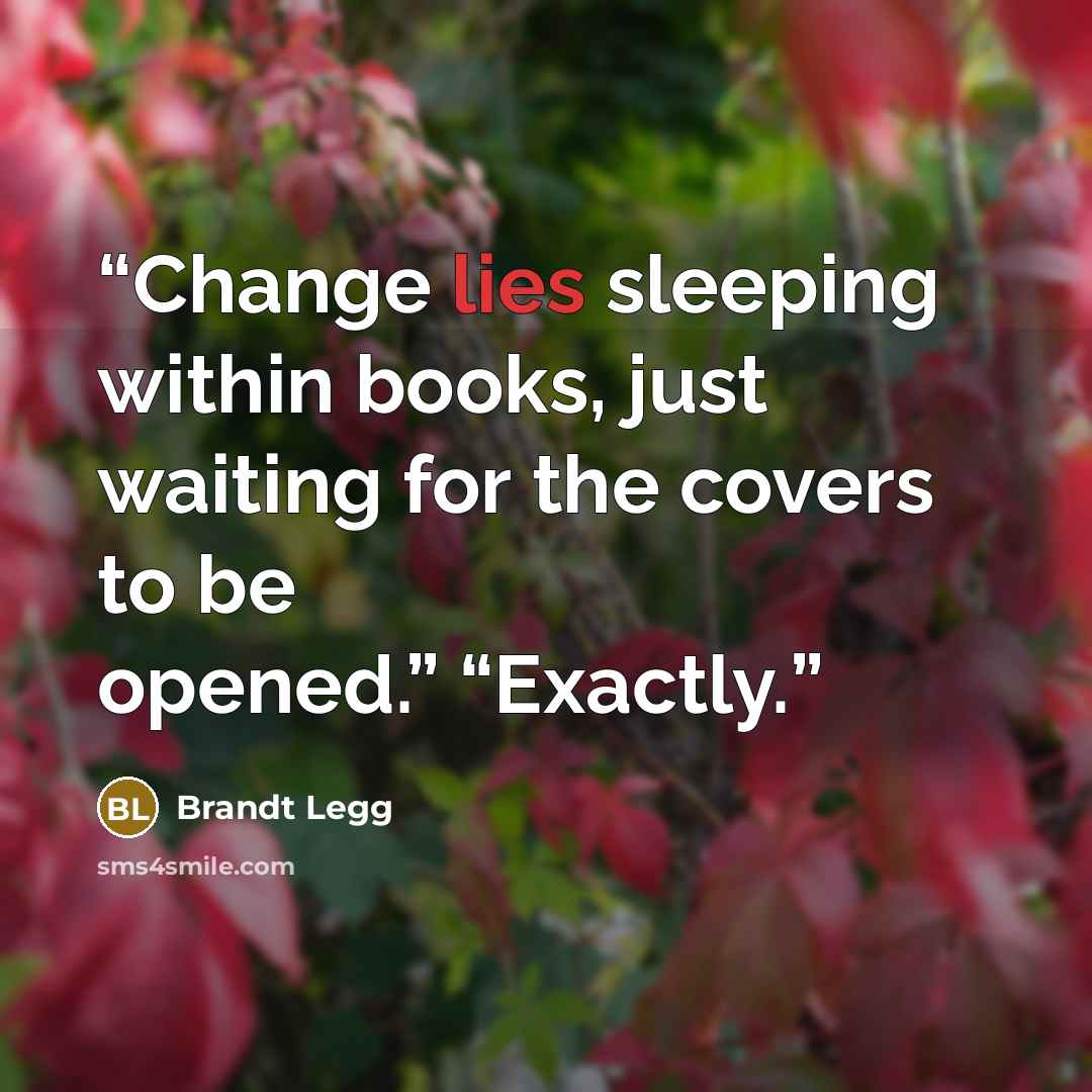 “Change lies sleeping within books, just waiting for the covers to be opened.” “Exactly.” quote by Brandt Legg