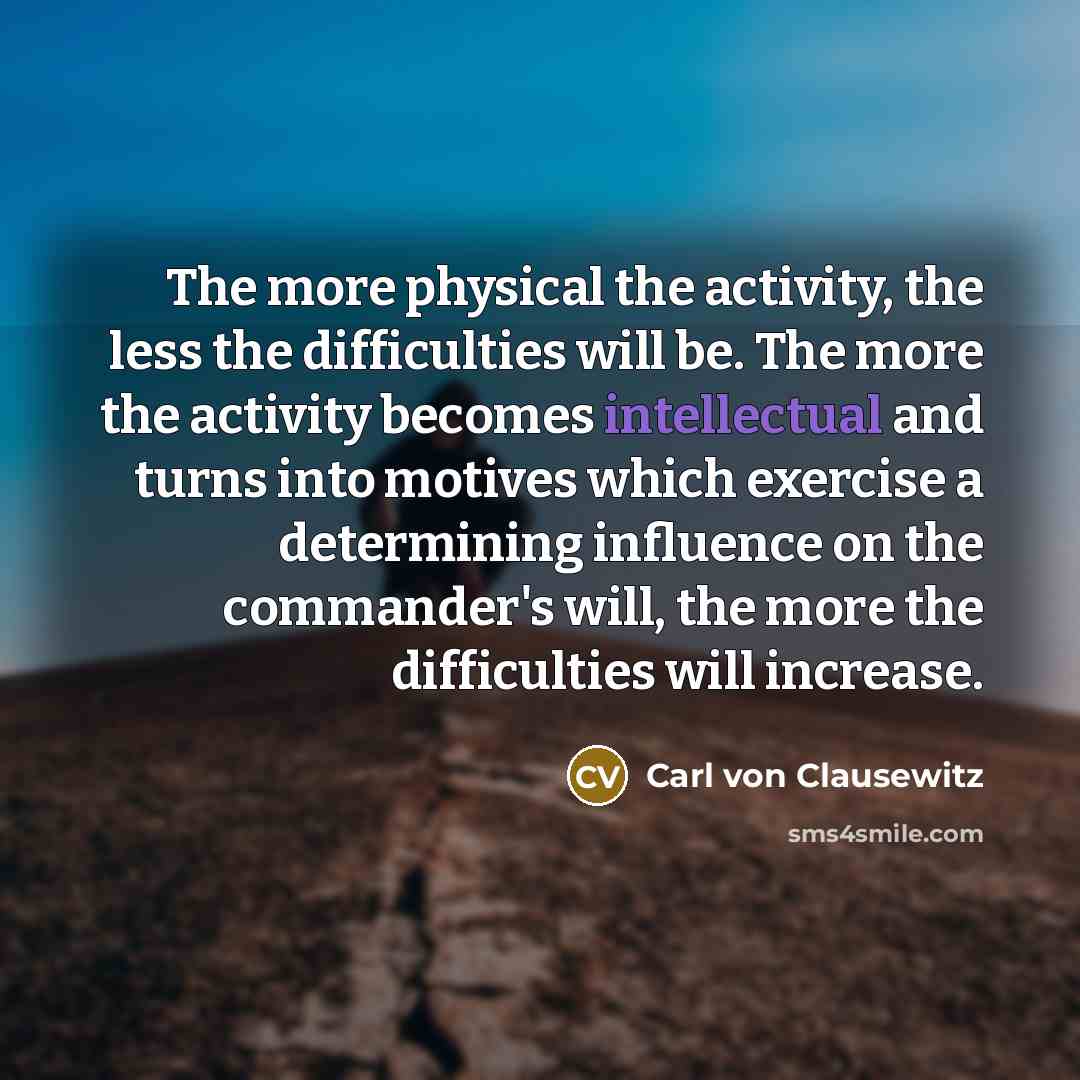 “The more physical the activity, the less the difficulties will be. The more the activity becomes intellectual and turns into motives which exercise a determining influence on the commander's will, the more the difficulties will increase.” quote by Carl von Clausewitz
