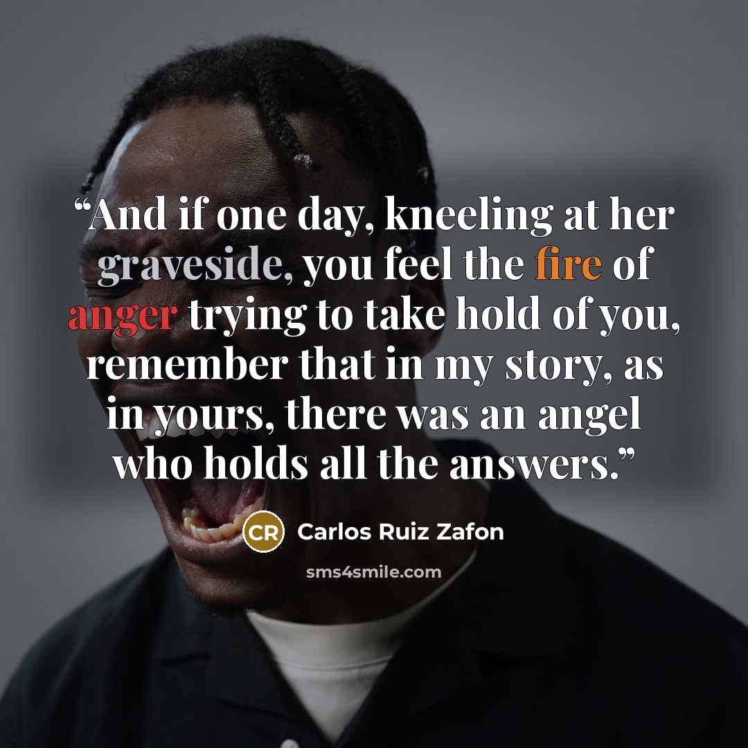 “And if one day, kneeling at her graveside, you feel the fire of anger trying to take hold of you, remember that in my story, as in yours, there was an angel who holds all the answers.” quote by Carlos Ruiz Zafón