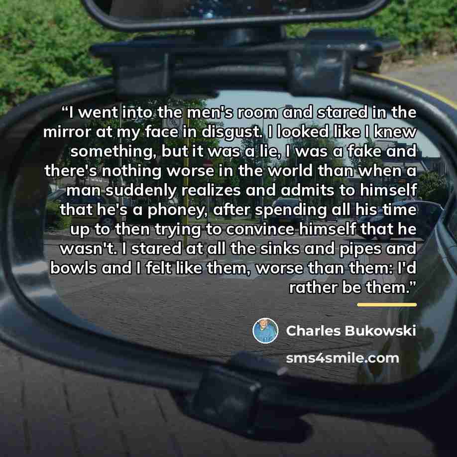 “I went into the men's room and stared in the mirror at my face in disgust. I looked like I knew something, but it was a lie, I was a fake and there's nothing worse in the world than when a man suddenly realizes and admits to himself that he's a phoney, after spending all his time up to then trying…” quote by Charles Bukowski